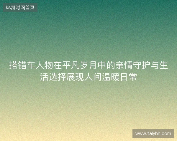 搭错车人物在平凡岁月中的亲情守护与生活选择展现人间温暖日常