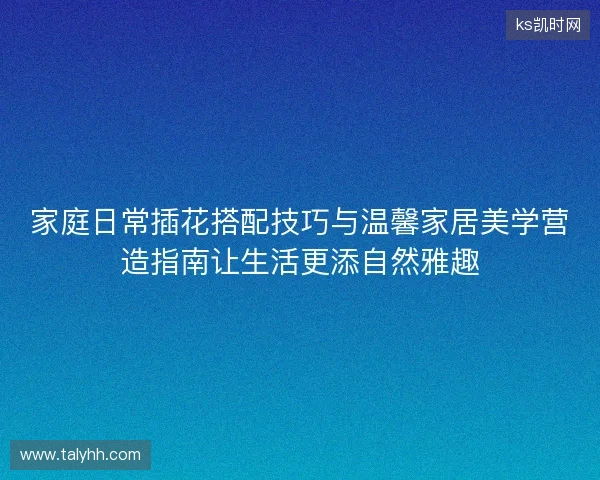 家庭日常插花搭配技巧与温馨家居美学营造指南让生活更添自然雅趣 家庭日常插花搭配技巧与温馨家居美学营造指南让生活更添自然雅趣