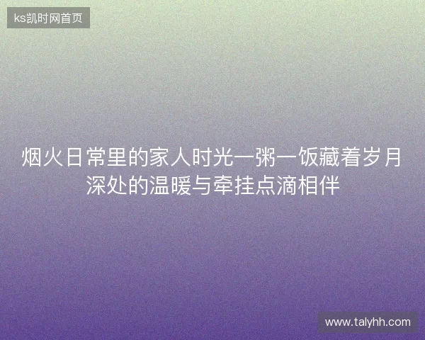 烟火日常里的家人时光一粥一饭藏着岁月深处的温暖与牵挂点滴相伴